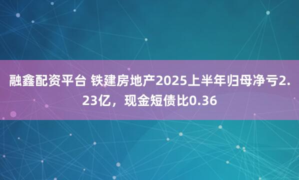融鑫配资平台 铁建房地产2025上半年归母净亏2.23亿，现金短债比0.36