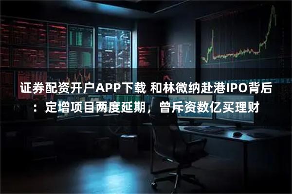 证券配资开户APP下载 和林微纳赴港IPO背后：定增项目两度延期，曾斥资数亿买理财
