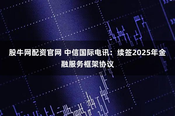 股牛网配资官网 中信国际电讯：续签2025年金融服务框架协议
