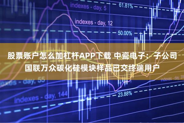 股票账户怎么加杠杆APP下载 中瓷电子：子公司国联万众碳化硅模块样品已交终端用户