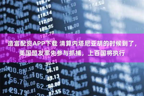 造富配资APP下载 清算内塔尼亚胡的时候到了，美国盟友率先参与抓捕，上百国将执行