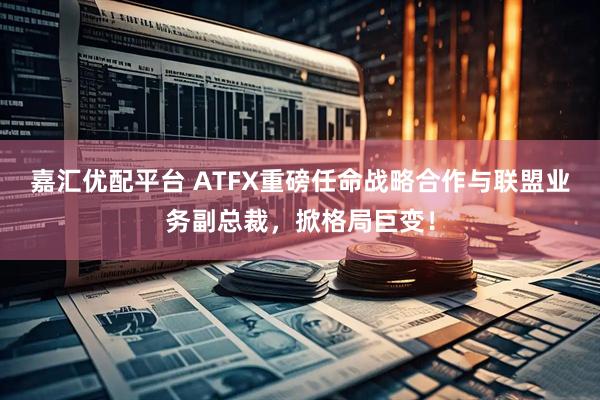 嘉汇优配平台 ATFX重磅任命战略合作与联盟业务副总裁，掀格局巨变！