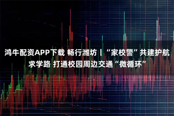 鸿牛配资APP下载 畅行潍坊丨“家校警”共建护航求学路 打通校园周边交通“微循环”