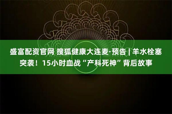 盛富配资官网 搜狐健康大连麦·预告 | 羊水栓塞突袭！15小时血战“产科死神”背后故事
